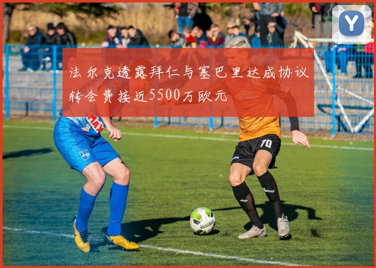 法尔克透露拜仁与塞巴里达成协议转会费接近5500万欧元