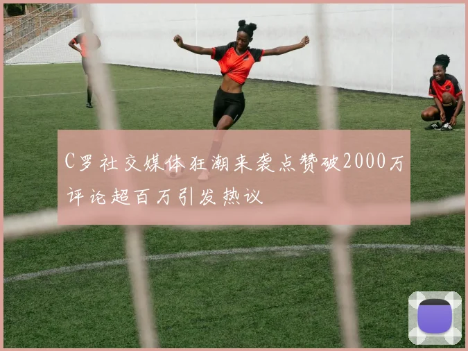 C罗社交媒体狂潮来袭点赞破2000万评论超百万引发热议