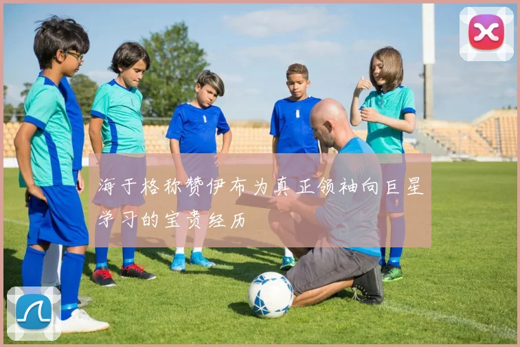 海于格称赞伊布为真正领袖向巨星学习的宝贵经历