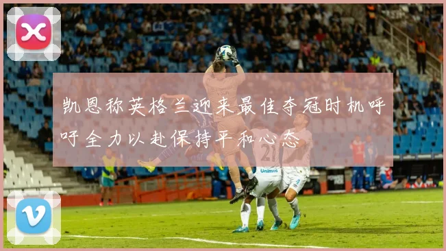 凯恩称英格兰迎来最佳夺冠时机呼吁全力以赴保持平和心态