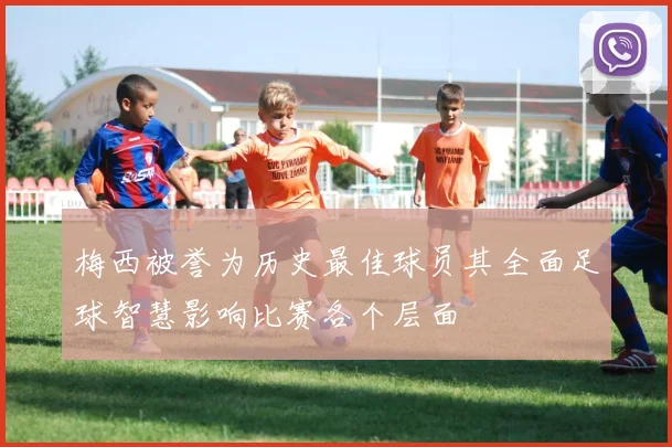 梅西被誉为历史最佳球员其全面足球智慧影响比赛各个层面