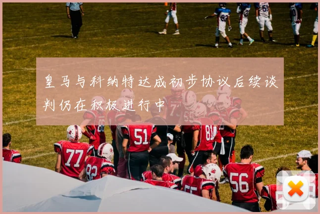 皇马与科纳特达成初步协议后续谈判仍在积极进行中