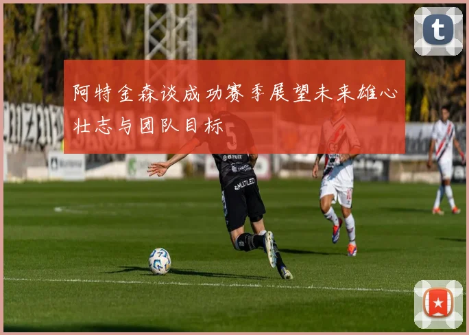 阿特金森谈成功赛季展望未来雄心壮志与团队目标
