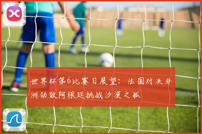 世界杯第6比赛日展望：法国对决非洲劲敌阿根廷挑战沙漠之狐