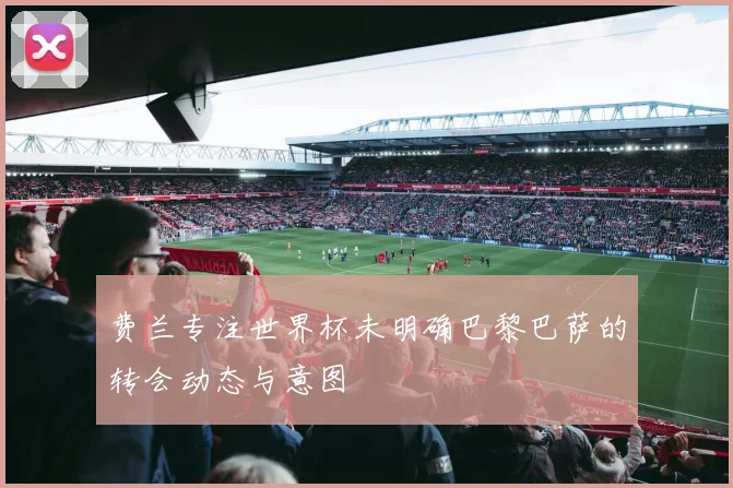 费兰专注世界杯未明确巴黎巴萨的转会动态与意图