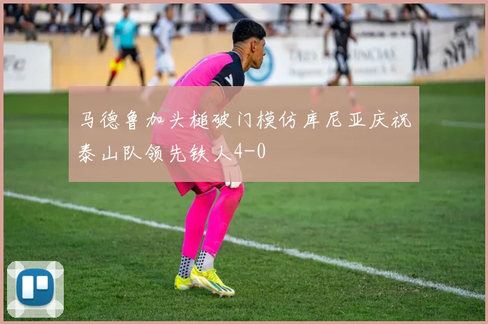 马德鲁加头槌破门模仿库尼亚庆祝泰山队领先铁人4-0
