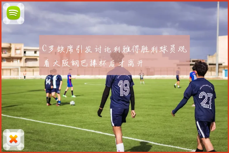 C罗缺席引发讨论利雅得胜利球员观看大阪钢巴捧杯后才离开