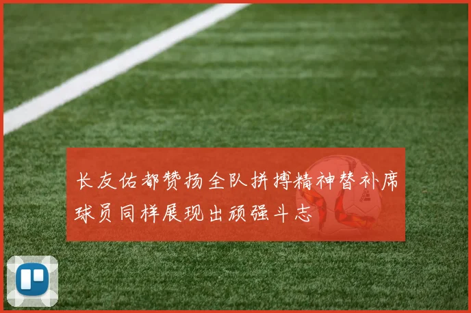 长友佑都赞扬全队拼搏精神替补席球员同样展现出顽强斗志