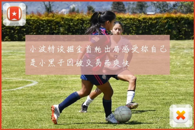 小波特谈掘金首轮出局感受称自己是小黑子因被交易而爽快