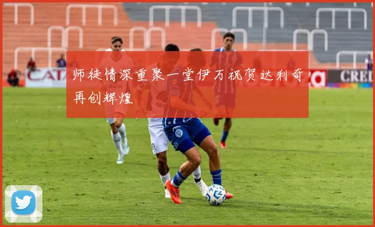 师徒情深重聚一堂伊万祝贺达利奇再创辉煌